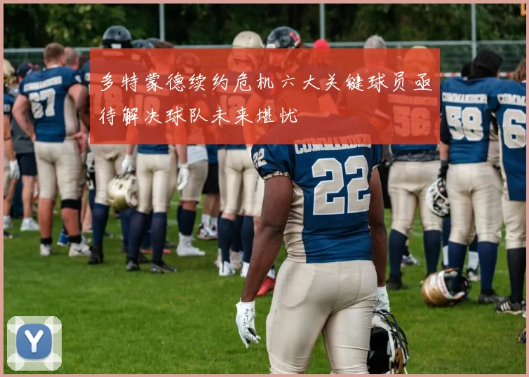 多特蒙德续约危机六大关键球员亟待解决球队未来堪忧