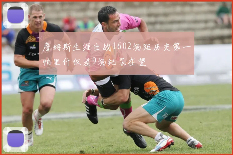 詹姆斯生涯出战1602场距历史第一帕里什仅差9场纪录在望