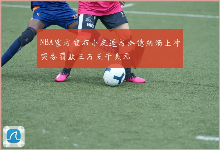 NBA官方宣布小皮蓬与加德纳场上冲突各罚款三万五千美元