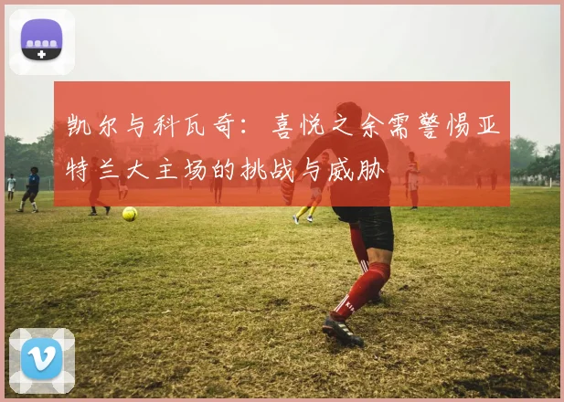 凯尔与科瓦奇：喜悦之余需警惕亚特兰大主场的挑战与威胁