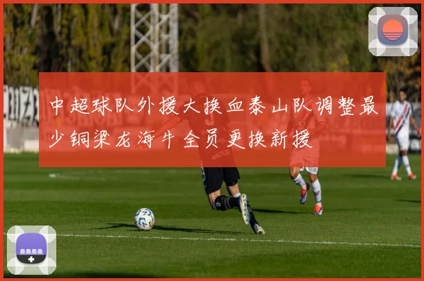中超球队外援大换血泰山队调整最少铜梁龙海牛全员更换新援
