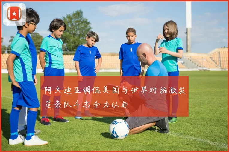 阿夫迪亚调侃美国与世界对抗激发星条队斗志全力以赴