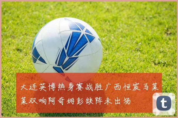 大连英博热身赛战胜广西恒宸马莱莱双响阿奇姆彭缺阵未出场