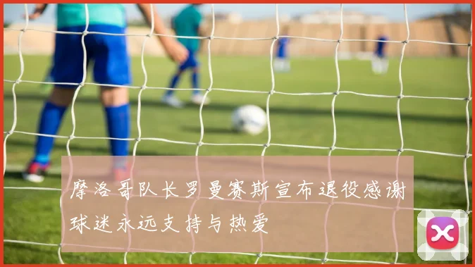 摩洛哥队长罗曼赛斯宣布退役感谢球迷永远支持与热爱