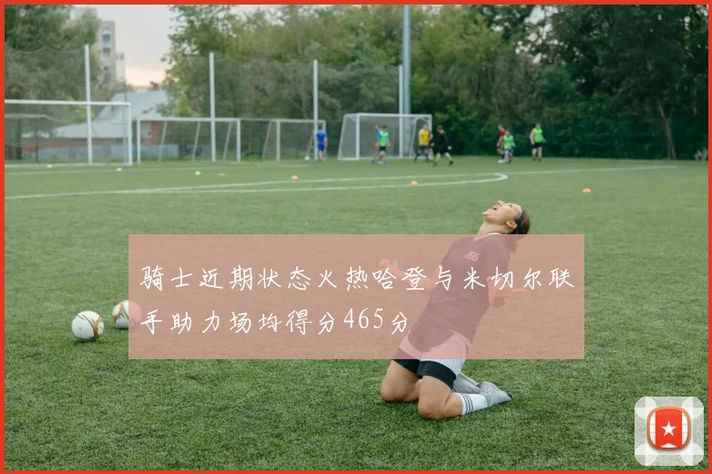 骑士近期状态火热哈登与米切尔联手助力场均得分465分