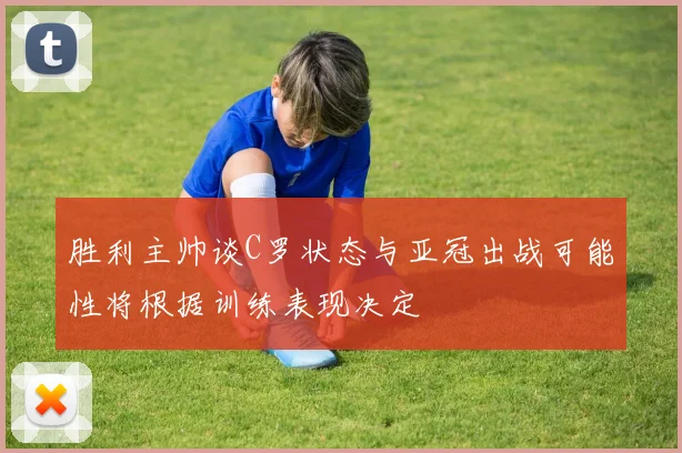 胜利主帅谈C罗状态与亚冠出战可能性将根据训练表现决定