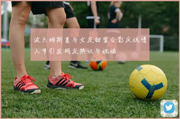 波杰姆斯基与女友甜蜜合影庆祝情人节引发网友热议与祝福