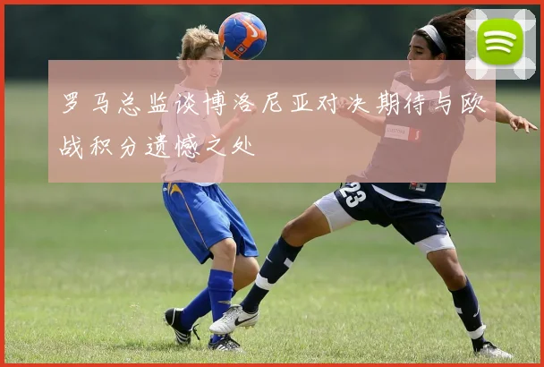 罗马总监谈博洛尼亚对决期待与欧战积分遗憾之处