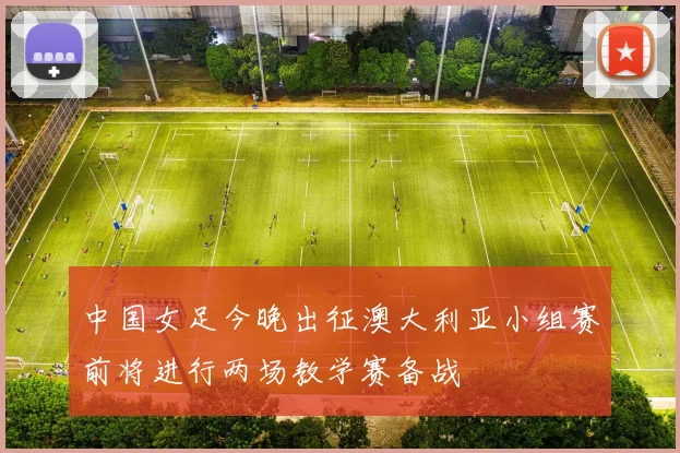 中国女足今晚出征澳大利亚小组赛前将进行两场教学赛备战
