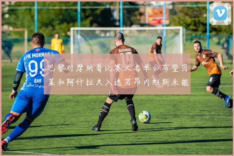 巴黎对摩纳哥比赛大名单公布登贝莱和阿什拉夫入选若昂内维斯未能参赛