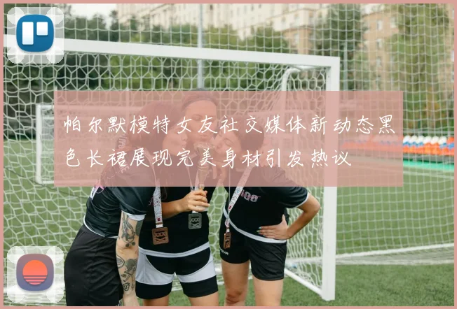 帕尔默模特女友社交媒体新动态黑色长裙展现完美身材引发热议