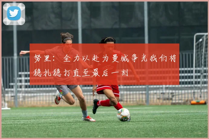 努里：全力以赴为曼城争光我们将稳扎稳打直至最后一刻