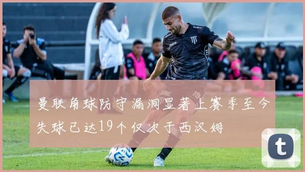 曼联角球防守漏洞显著上赛季至今失球已达19个仅次于西汉姆
