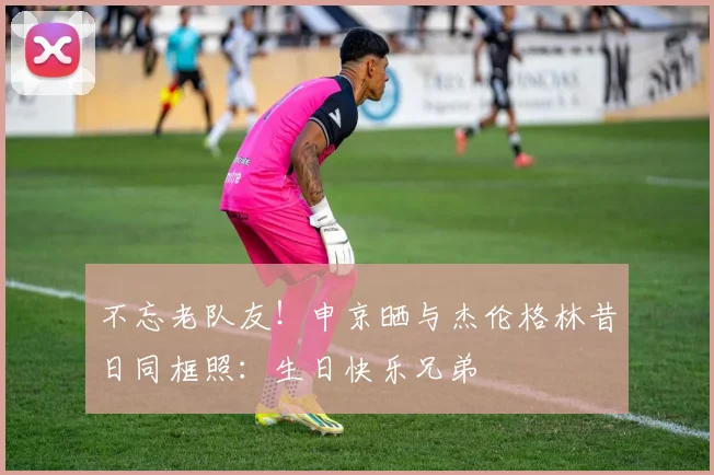 不忘老队友！申京晒与杰伦格林昔日同框照：生日快乐兄弟