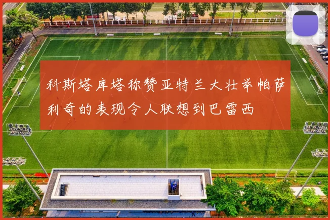 科斯塔库塔称赞亚特兰大壮举帕萨利奇的表现令人联想到巴雷西