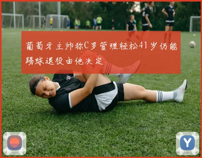 葡萄牙主帅称C罗管理轻松41岁仍能踢球退役由他决定