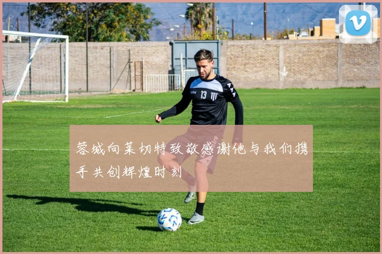 蓉城向莱切特致敬感谢他与我们携手共创辉煌时刻