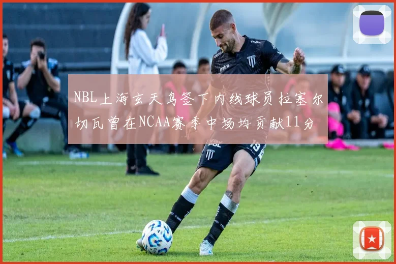 NBL上海玄天鸟签下内线球员拉塞尔切瓦曾在NCAA赛季中场均贡献11分8篮板